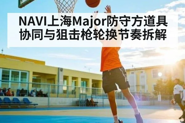 NAVI上海Major防守方道具协同与狙击枪轮换节奏拆解