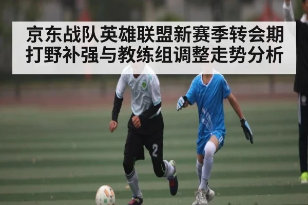 京东战队英雄联盟新赛季转会期打野补强与教练组调整走势分析